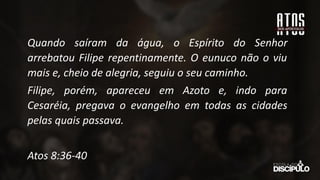 Quando saíram da água, o Espírito do Senhor
arrebatou Filipe repentinamente. O eunuco não o viu
mais e, cheio de alegria, seguiu o seu caminho.
Filipe, porém, apareceu em Azoto e, indo para
Cesaréia, pregava o evangelho em todas as cidades
pelas quais passava.
Atos 8:36-40
 