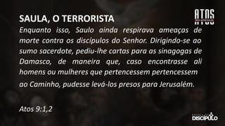 Enquanto isso, Saulo ainda respirava ameaças de
morte contra os discípulos do Senhor. Dirigindo-se ao
sumo sacerdote, pediu-lhe cartas para as sinagogas de
Damasco, de maneira que, caso encontrasse ali
homens ou mulheres que pertencessem pertencessem
ao Caminho, pudesse levá-los presos para Jerusalém.
Atos 9:1,2
SAULA, O TERRORISTA
 