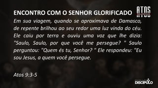 Em sua viagem, quando se aproximava de Damasco,
de repente brilhou ao seu redor uma luz vinda do céu.
Ele caiu por terra e ouviu uma voz que lhe dizia:
"Saulo, Saulo, por que você me persegue? " Saulo
perguntou: "Quem és tu, Senhor? " Ele respondeu: "Eu
sou Jesus, a quem você persegue.
Atos 9:3-5
ENCONTRO COM O SENHOR GLORIFICADO
 