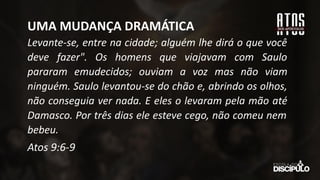 Levante-se, entre na cidade; alguém lhe dirá o que você
deve fazer". Os homens que viajavam com Saulo
pararam emudecidos; ouviam a voz mas não viam
ninguém. Saulo levantou-se do chão e, abrindo os olhos,
não conseguia ver nada. E eles o levaram pela mão até
Damasco. Por três dias ele esteve cego, não comeu nem
bebeu.
Atos 9:6-9
UMA MUDANÇA DRAMÁTICA
 