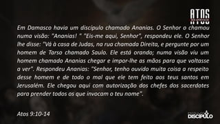 Em Damasco havia um discípulo chamado Ananias. O Senhor o chamou
numa visão: "Ananias! " "Eis-me aqui, Senhor", respondeu ele. O Senhor
lhe disse: "Vá à casa de Judas, na rua chamada Direita, e pergunte por um
homem de Tarso chamado Saulo. Ele está orando; numa visão viu um
homem chamado Ananias chegar e impor-lhe as mãos para que voltasse
a ver". Respondeu Ananias: "Senhor, tenho ouvido muita coisa a respeito
desse homem e de todo o mal que ele tem feito aos teus santos em
Jerusalém. Ele chegou aqui com autorização dos chefes dos sacerdotes
para prender todos os que invocam o teu nome".
Atos 9:10-14
 