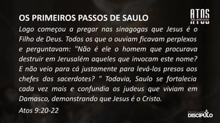 Logo começou a pregar nas sinagogas que Jesus é o
Filho de Deus. Todos os que o ouviam ficavam perplexos
e perguntavam: "Não é ele o homem que procurava
destruir em Jerusalém aqueles que invocam este nome?
E não veio para cá justamente para levá-los presos aos
chefes dos sacerdotes? " Todavia, Saulo se fortalecia
cada vez mais e confundia os judeus que viviam em
Damasco, demonstrando que Jesus é o Cristo.
Atos 9:20-22
OS PRIMEIROS PASSOS DE SAULO
 