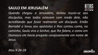 Quando chegou a Jerusalém, tentou reunir-se aos
discípulos, mas todos estavam com medo dele, não
acreditando que fosse realmente um discípulo. Então
Barnabé o levou aos apóstolos e lhes contou como, no
caminho, Saulo vira o Senhor, que lhe falara, e como em
Damasco ele havia pregado corajosamente em nome de
Jesus.
Atos 9:26-28
SAULO EM JERUSALÉM
 