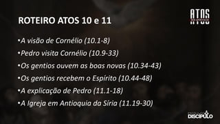 ROTEIRO ATOS 10 e 11
•A visão de Cornélio (10.1-8)
•Pedro visita Cornélio (10.9-33)
•Os gentios ouvem as boas novas (10.34-43)
•Os gentios recebem o Espírito (10.44-48)
•A explicação de Pedro (11.1-18)
•A Igreja em Antioquia da Síria (11.19-30)
 