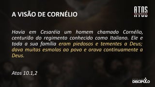 A VISÃO DE CORNÉLIO
Havia em Cesaréia um homem chamado Cornélio,
centurião do regimento conhecido como Italiano. Ele e
toda a sua família eram piedosos e tementes a Deus;
dava muitas esmolas ao povo e orava continuamente a
Deus.
Atos 10.1,2
 