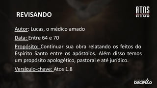 REVISANDO
Autor: Lucas, o médico amado
Data: Entre 64 e 70
Propósito: Continuar sua obra relatando os feitos do
Espírito Santo entre os apóstolos. Além disso temos
um propósito apologético, pastoral e até jurídico.
Versículo-chave: Atos 1.8
 