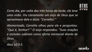Certo dia, por volta das três horas da tarde, ele teve
uma visão. Viu claramente um anjo de Deus que se
aproximava dele e dizia: "Cornélio! "
Atemorizado, Cornélio olhou para ele e perguntou:
"Que é, Senhor? " O anjo respondeu: "Suas orações
e esmolas subiram como oferta memorial diante de
Deus.
Atos 10:3-5
 