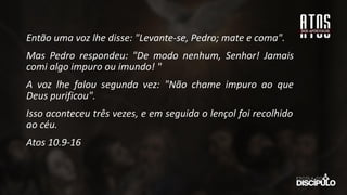 Então uma voz lhe disse: "Levante-se, Pedro; mate e coma".
Mas Pedro respondeu: "De modo nenhum, Senhor! Jamais
comi algo impuro ou imundo! "
A voz lhe falou segunda vez: "Não chame impuro ao que
Deus purificou".
Isso aconteceu três vezes, e em seguida o lençol foi recolhido
ao céu.
Atos 10.9-16
 