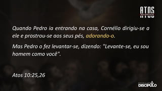 Quando Pedro ia entrando na casa, Cornélio dirigiu-se a
ele e prostrou-se aos seus pés, adorando-o.
Mas Pedro o fez levantar-se, dizendo: "Levante-se, eu sou
homem como você".
Atos 10:25,26
 