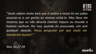 "Vocês sabem muito bem que é contra a nossa lei um judeu
associar-se a um gentio ou mesmo visitá-lo. Mas Deus me
mostrou que eu não deveria chamar impuro ou imundo a
homem nenhum. Por isso, quando fui procurado, vim sem
qualquer objeção. Posso perguntar por que vocês me
mandaram buscar? "
Atos 10.27-29
 