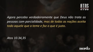 Agora percebo verdadeiramente que Deus não trata as
pessoas com parcialidade, mas de todas as nações aceita
todo aquele que o teme e faz o que é justo.
Atos 10.34,35
 