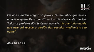 Ele nos mandou pregar ao povo e testemunhar que este é
aquele a quem Deus constituiu juiz de vivos e de mortos.
Todos os profetas dão testemunho dele, de que todo aquele
que nele crê recebe o perdão dos pecados mediante o seu
nome".
Atos 10.42,43
 