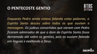 O PENTECOSTE GENTIO
Enquanto Pedro ainda estava falando estas palavras, o
Espírito Santo desceu sobre todos os que ouviam a
mensagem. Os judeus convertidos que vieram com Pedro
ficaram admirados de que o dom do Espírito Santo fosse
derramado até sobre os gentios, pois os ouviam falando
em línguas e exaltando a Deus.
 