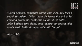 “Certa ocasião, enquanto comia com eles, deu-lhes a
seguinte ordem: “Não saiam de Jerusalém até o Pai
enviar a promessa, conforme eu lhes disse antes.
João batizou com água, mas dentro de poucos dias
vocês serão batizados com o Espírito Santo”.
Atos 1.4-5
 