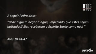 A seguir Pedro disse:
"Pode alguém negar a água, impedindo que estes sejam
batizados? Eles receberam o Espírito Santo como nós! "
Atos 10.44-47
 