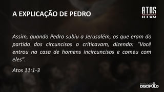 A EXPLICAÇÃO DE PEDRO
Assim, quando Pedro subiu a Jerusalém, os que eram do
partido dos circuncisos o criticavam, dizendo: "Você
entrou na casa de homens incircuncisos e comeu com
eles".
Atos 11:1-3
 