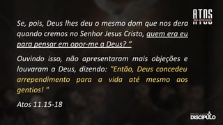 Se, pois, Deus lhes deu o mesmo dom que nos dera
quando cremos no Senhor Jesus Cristo, quem era eu
para pensar em opor-me a Deus? “
Ouvindo isso, não apresentaram mais objeções e
louvaram a Deus, dizendo: "Então, Deus concedeu
arrependimento para a vida até mesmo aos
gentios! "
Atos 11.15-18
 