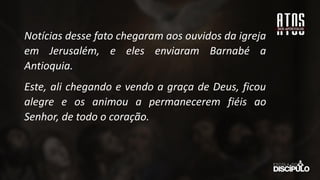Notícias desse fato chegaram aos ouvidos da igreja
em Jerusalém, e eles enviaram Barnabé a
Antioquia.
Este, ali chegando e vendo a graça de Deus, ficou
alegre e os animou a permanecerem fiéis ao
Senhor, de todo o coração.
 