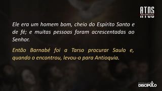 Ele era um homem bom, cheio do Espírito Santo e
de fé; e muitas pessoas foram acrescentadas ao
Senhor.
Então Barnabé foi a Tarso procurar Saulo e,
quando o encontrou, levou-o para Antioquia.
 