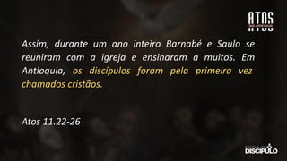 Assim, durante um ano inteiro Barnabé e Saulo se
reuniram com a igreja e ensinaram a muitos. Em
Antioquia, os discípulos foram pela primeira vez
chamados cristãos.
Atos 11.22-26
 