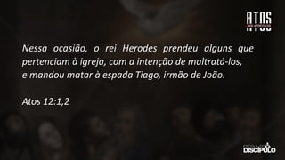 Nessa ocasião, o rei Herodes prendeu alguns que
pertenciam à igreja, com a intenção de maltratá-los,
e mandou matar à espada Tiago, irmão de João.
Atos 12:1,2
 