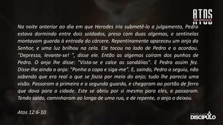 Na noite anterior ao dia em que Herodes iria submetê-lo a julgamento, Pedro
estava dormindo entre dois soldados, preso com duas algemas, e sentinelas
montavam guarda à entrada do cárcere. Repentinamente apareceu um anjo do
Senhor, e uma luz brilhou na cela. Ele tocou no lado de Pedro e o acordou.
"Depressa, levante-se! ", disse ele. Então as algemas caíram dos punhos de
Pedro. O anjo lhe disse: "Vista-se e calce as sandálias". E Pedro assim fez.
Disse-lhe ainda o anjo: "Ponha a capa e siga-me". E, saindo, Pedro o seguiu, não
sabendo que era real o que se fazia por meio do anjo; tudo lhe parecia uma
visão. Passaram a primeira e a segunda guarda, e chegaram ao portão de ferro
que dava para a cidade. Este se abriu por si mesmo para eles, e passaram.
Tendo saído, caminharam ao longo de uma rua, e de repente, o anjo o deixou.
Atos 12:6-10
 