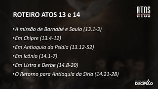 ROTEIRO ATOS 13 e 14
•A missão de Barnabé e Saulo (13.1-3)
•Em Chipre (13.4-12)
•Em Antioquia da Psídia (13.12-52)
•Em Icônio (14.1-7)
•Em Listra e Derbe (14.8-20)
•O Retorno para Antioquia da Síria (14.21-28)
 