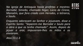 Na igreja de Antioquia havia profetas e mestres:
Barnabé, Simeão, chamado Níger, Lúcio de Cirene,
Manaém, que fora criado com Herodes, o tetrarca,
e Saulo.
Enquanto adoravam ao Senhor e jejuavam, disse o
Espírito Santo: "Separem-me Barnabé e Saulo para
a obra a que os tenho chamado". Assim, depois de
jejuar e orar, impuseram-lhes as mãos e os
enviaram.
Atos 13.1-3
 