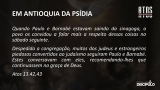 EM ANTIOQUIA DA PSÍDIA
Quando Paulo e Barnabé estavam saindo da sinagoga, o
povo os convidou a falar mais a respeito dessas coisas no
sábado seguinte.
Despedida a congregação, muitos dos judeus e estrangeiros
piedosos convertidos ao judaísmo seguiram Paulo e Barnabé.
Estes conversavam com eles, recomendando-lhes que
continuassem na graça de Deus.
Atos 13.42,43
 