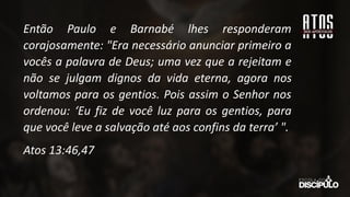 Então Paulo e Barnabé lhes responderam
corajosamente: "Era necessário anunciar primeiro a
vocês a palavra de Deus; uma vez que a rejeitam e
não se julgam dignos da vida eterna, agora nos
voltamos para os gentios. Pois assim o Senhor nos
ordenou: ‘Eu fiz de você luz para os gentios, para
que você leve a salvação até aos confins da terra’ ".
Atos 13:46,47
 