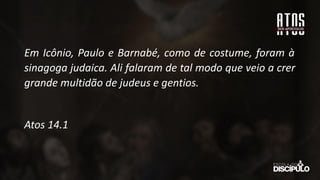 Em Icônio, Paulo e Barnabé, como de costume, foram à
sinagoga judaica. Ali falaram de tal modo que veio a crer
grande multidão de judeus e gentios.
Atos 14.1
 