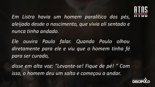 Em Listra havia um homem paralítico dos pés,
aleijado desde o nascimento, que vivia ali sentado e
nunca tinha andado.
Ele ouvira Paulo falar. Quando Paulo olhou
diretamente para ele e viu que o homem tinha fé
para ser curado,
disse em alta voz: "Levante-se! Fique de pé! " Com
isso, o homem deu um salto e começou a andar.
 