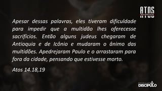 Apesar dessas palavras, eles tiveram dificuldade
para impedir que a multidão lhes oferecesse
sacrifícios. Então alguns judeus chegaram de
Antioquia e de Icônio e mudaram o ânimo das
multidões. Apedrejaram Paulo e o arrastaram para
fora da cidade, pensando que estivesse morto.
Atos 14.18,19
 