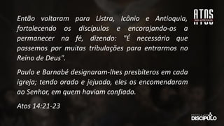 Então voltaram para Listra, Icônio e Antioquia,
fortalecendo os discípulos e encorajando-os a
permanecer na fé, dizendo: "É necessário que
passemos por muitas tribulações para entrarmos no
Reino de Deus".
Paulo e Barnabé designaram-lhes presbíteros em cada
igreja; tendo orado e jejuado, eles os encomendaram
ao Senhor, em quem haviam confiado.
Atos 14:21-23
 