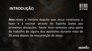 INTRODUÇÃO
Atos relata a história daquilo que Jesus continuou a
fazer e a ensinar através do Espírito Santo aos
primeiros discípulos. Neste livro veremos uma parte
do trabalho de alguns dos apóstolos durante mais de
30 anos depois da ressurreição de Jesus.
 