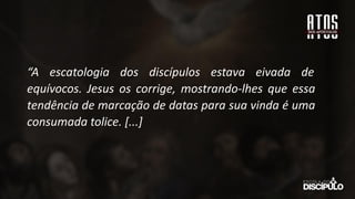 “A escatologia dos discípulos estava eivada de
equívocos. Jesus os corrige, mostrando-lhes que essa
tendência de marcação de datas para sua vinda é uma
consumada tolice. [...]
 