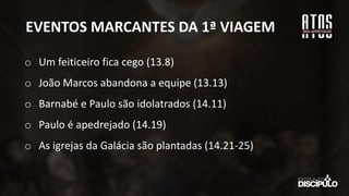 EVENTOS MARCANTES DA 1ª VIAGEM
o Um feiticeiro fica cego (13.8)
o João Marcos abandona a equipe (13.13)
o Barnabé e Paulo são idolatrados (14.11)
o Paulo é apedrejado (14.19)
o As igrejas da Galácia são plantadas (14.21-25)
 