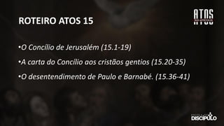 ROTEIRO ATOS 15
•O Concílio de Jerusalém (15.1-19)
•A carta do Concílio aos cristãos gentios (15.20-35)
•O desentendimento de Paulo e Barnabé. (15.36-41)
 