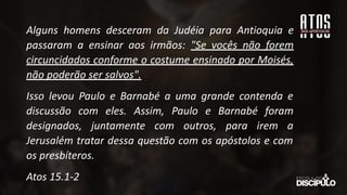 Alguns homens desceram da Judéia para Antioquia e
passaram a ensinar aos irmãos: "Se vocês não forem
circuncidados conforme o costume ensinado por Moisés,
não poderão ser salvos".
Isso levou Paulo e Barnabé a uma grande contenda e
discussão com eles. Assim, Paulo e Barnabé foram
designados, juntamente com outros, para irem a
Jerusalém tratar dessa questão com os apóstolos e com
os presbíteros.
Atos 15.1-2
 