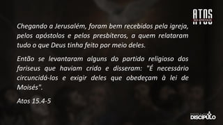 Chegando a Jerusalém, foram bem recebidos pela igreja,
pelos apóstolos e pelos presbíteros, a quem relataram
tudo o que Deus tinha feito por meio deles.
Então se levantaram alguns do partido religioso dos
fariseus que haviam crido e disseram: "É necessário
circuncidá-los e exigir deles que obedeçam à lei de
Moisés".
Atos 15.4-5
 