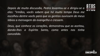 Depois de muita discussão, Pedro levantou-se e dirigiu-se a
eles: "Irmãos, vocês sabem que há muito tempo Deus me
escolheu dentre vocês para que os gentios ouvissem de meus
lábios a mensagem do evangelho e cressem.
Deus, que conhece os corações, demonstrou que os aceitou,
dando-lhes o Espírito Santo, como antes nos tinha
concedido.
 