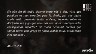 Ele não fez distinção alguma entre nós e eles, visto que
purificou os seus corações pela fé. Então, por que agora
vocês estão querendo tentar a Deus, impondo sobre os
discípulos um jugo que nem nós nem nossos antepassados
conseguimos suportar? De modo nenhum! Cremos que
somos salvos pela graça de nosso Senhor Jesus, assim como
eles também".
Atos 15.7-11
 