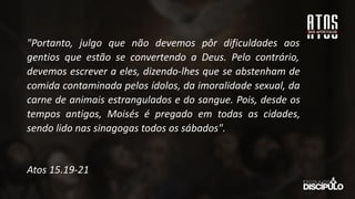 "Portanto, julgo que não devemos pôr dificuldades aos
gentios que estão se convertendo a Deus. Pelo contrário,
devemos escrever a eles, dizendo-lhes que se abstenham de
comida contaminada pelos ídolos, da imoralidade sexual, da
carne de animais estrangulados e do sangue. Pois, desde os
tempos antigos, Moisés é pregado em todas as cidades,
sendo lido nas sinagogas todos os sábados".
Atos 15.19-21
 