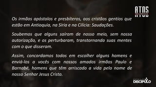 Os irmãos apóstolos e presbíteros, aos cristãos gentios que
estão em Antioquia, na Síria e na Cilícia: Saudações.
Soubemos que alguns saíram de nosso meio, sem nossa
autorização, e os perturbaram, transtornando suas mentes
com o que disseram.
Assim, concordamos todos em escolher alguns homens e
enviá-los a vocês com nossos amados irmãos Paulo e
Barnabé, homens que têm arriscado a vida pelo nome de
nosso Senhor Jesus Cristo.
 