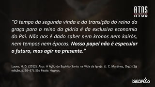 “O tempo da segunda vinda e da transição do reino da
graça para o reino da glória é da exclusiva economia
do Pai. Não nos é dado saber nem kronos nem kairós,
nem tempos nem épocas. Nosso papel não é especular
o futuro, mas agir no presente.”
Lopes, H. D. (2012). Atos: A Ação do Espírito Santo na Vida da Igreja. (J. C. Martinez, Org.) (1a
̱
edição, p. 36–37). São Paulo: Hagnos.
 