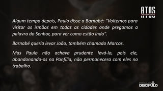 Algum tempo depois, Paulo disse a Barnabé: "Voltemos para
visitar os irmãos em todas as cidades onde pregamos a
palavra do Senhor, para ver como estão indo".
Barnabé queria levar João, também chamado Marcos.
Mas Paulo não achava prudente levá-lo, pois ele,
abandonando-os na Panfília, não permanecera com eles no
trabalho.
 