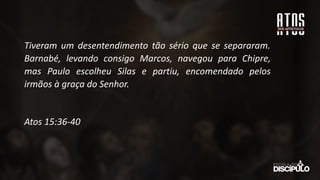 Tiveram um desentendimento tão sério que se separaram.
Barnabé, levando consigo Marcos, navegou para Chipre,
mas Paulo escolheu Silas e partiu, encomendado pelos
irmãos à graça do Senhor.
Atos 15:36-40
 