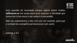 Essa questão foi levantada porque alguns falsos irmãos
infiltraram-se em nosso meio para espionar a liberdade que
temos em Cristo Jesus e nos reduzir à escravidão.
Não nos submetemos a eles nem por um instante, para que
a verdade do evangelho permanecesse com vocês.
Gálatas 2.4,5
 