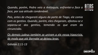 Quando, porém, Pedro veio a Antioquia, enfrentei-o face a
face, por sua atitude condenável.
Pois, antes de chegarem alguns da parte de Tiago, ele comia
com os gentios. Quando, porém, eles chegaram, afastou-se e
separou-se dos gentios, temendo os que eram da
circuncisão.
Os demais judeus também se uniram a ele nessa hipocrisia,
de modo que até Barnabé se deixou levar.
Gálatas 2:11-13
 
