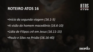 ROTEIRO ATOS 16
•Início da segunda viagem (16.1-5)
•A visão do homem macedônio (16.6-10)
•Lídia de Filipos crê em Jesus (16.11-15)
•Paulo e Silas na Prisão (16.16-40)
 